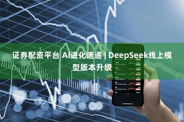 证券配资平台 AI进化速递 | DeepSeek线上模型版本升级