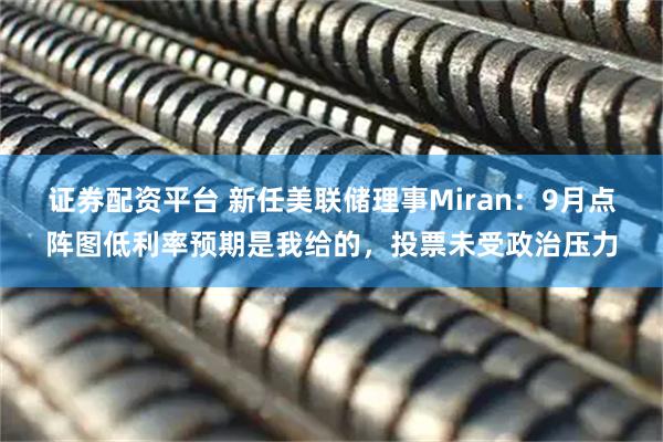 证券配资平台 新任美联储理事Miran：9月点阵图低利率预期是我给的，投票未受政治压力