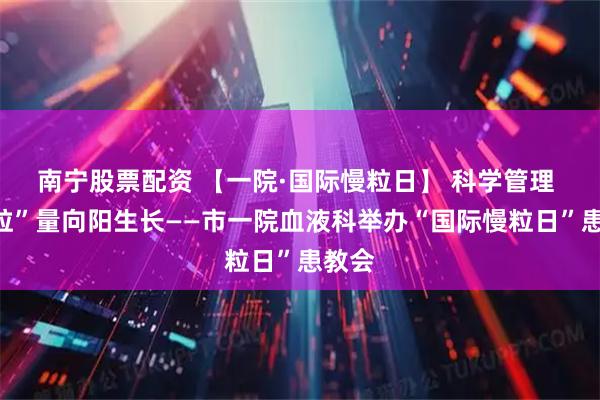 南宁股票配资 【一院·国际慢粒日】 科学管理 让“粒”量向阳生长——市一院血液科举办“国际慢粒日”患教会