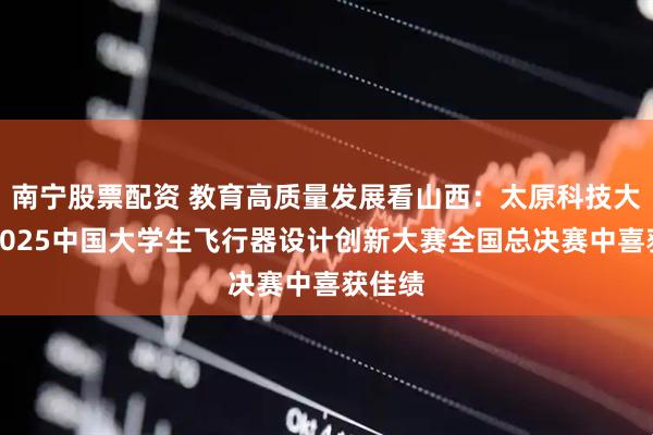 南宁股票配资 教育高质量发展看山西：太原科技大学在2025中国大学生飞行器设计创新大赛全国总决赛中喜获佳绩