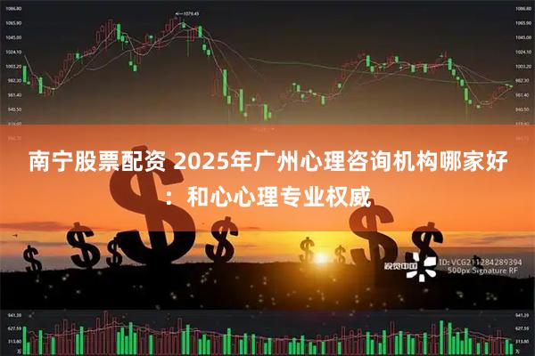 南宁股票配资 2025年广州心理咨询机构哪家好：和心心理专业权威