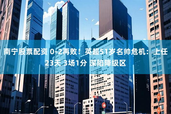 南宁股票配资 0-2再败！英超51岁名帅危机：上任23天 3场1分 深陷降级区