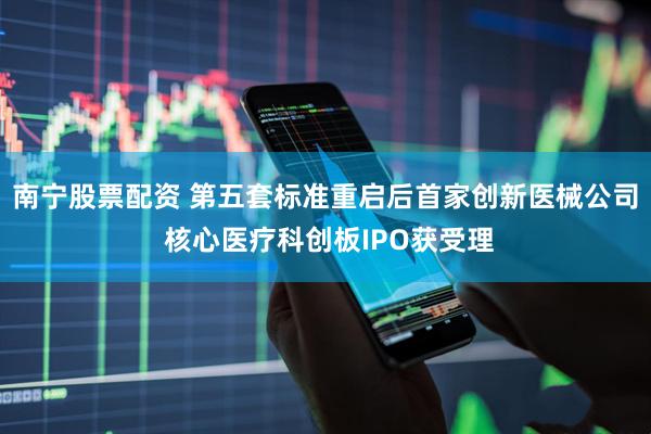 南宁股票配资 第五套标准重启后首家创新医械公司 核心医疗科创板IPO获受理