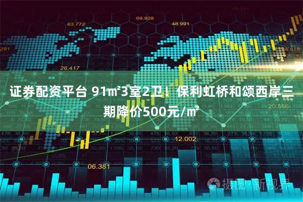 证券配资平台 91㎡3室2卫！保利虹桥和颂西岸三期降价500元/㎡