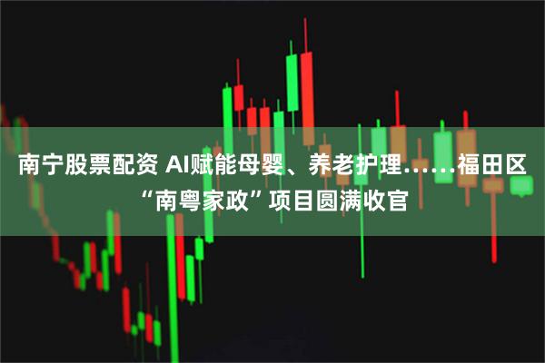 南宁股票配资 AI赋能母婴、养老护理……福田区“南粤家政”项目圆满收官