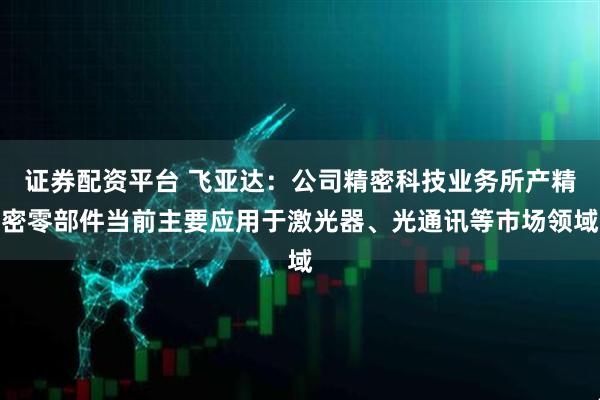 证券配资平台 飞亚达：公司精密科技业务所产精密零部件当前主要应用于激光器、光通讯等市场领域
