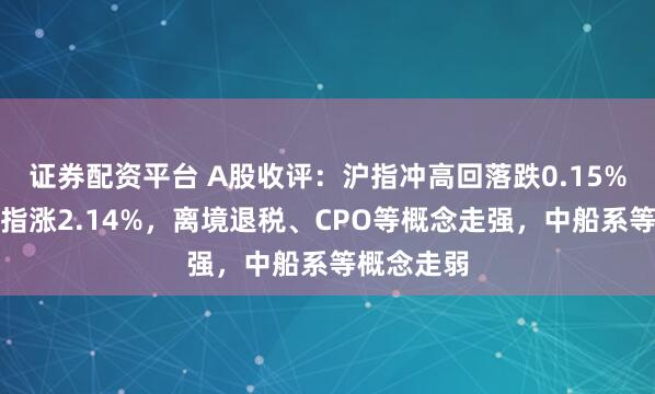 证券配资平台 A股收评：沪指冲高回落跌0.15%，创业板指涨2.14%，离境退税、CPO等概念走强，中船系等概念走弱