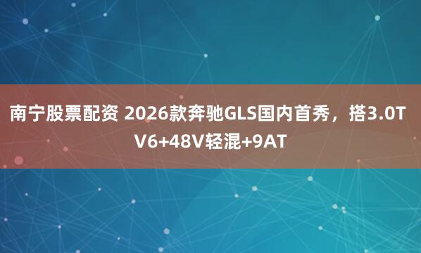 南宁股票配资 2026款奔驰GLS国内首秀，搭3.0T V6+48V轻混+9AT