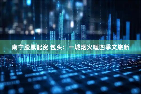 南宁股票配资 包头：一城烟火暖四季文旅新