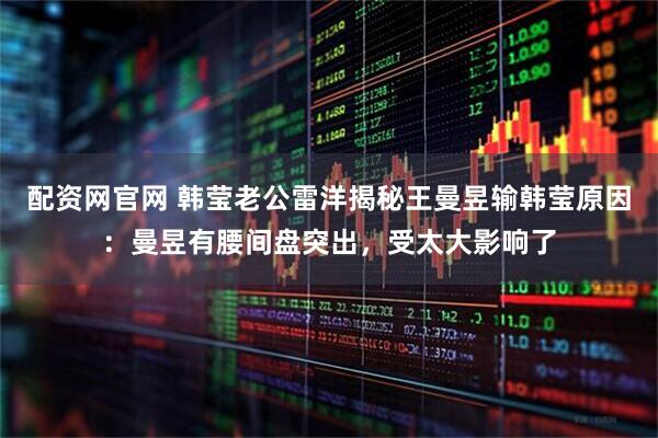 配资网官网 韩莹老公雷洋揭秘王曼昱输韩莹原因：曼昱有腰间盘突出，受太大影响了