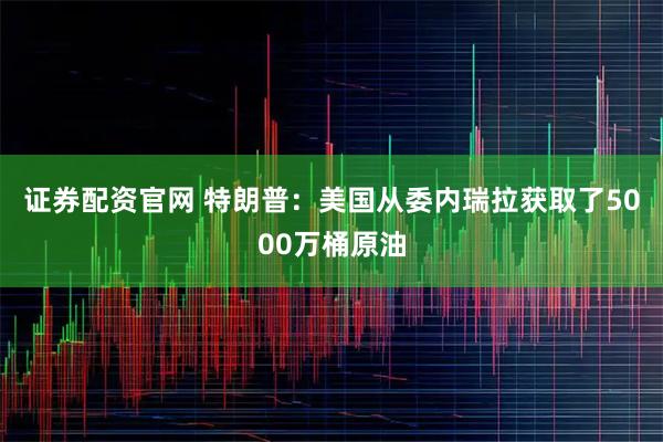 证券配资官网 特朗普：美国从委内瑞拉获取了5000万桶原油
