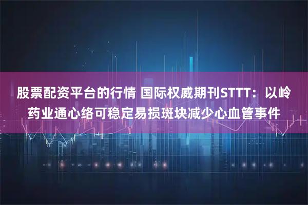 股票配资平台的行情 国际权威期刊STTT：以岭药业通心络可稳定易损斑块减少心血管事件