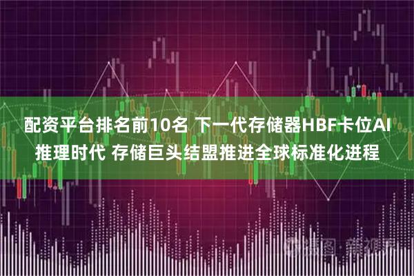 配资平台排名前10名 下一代存储器HBF卡位AI推理时代 存储巨头结盟推进全球标准化进程