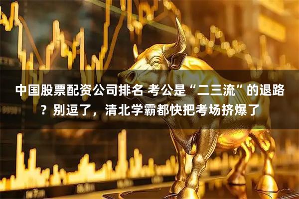 中国股票配资公司排名 考公是“二三流”的退路？别逗了，清北学霸都快把考场挤爆了