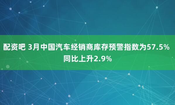配资吧 3月中国汽车经销商库存预警指数为57.5% 同比上升2.9%
