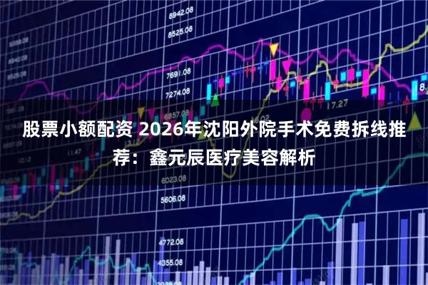 股票小额配资 2026年沈阳外院手术免费拆线推荐：鑫元辰医疗美容解析